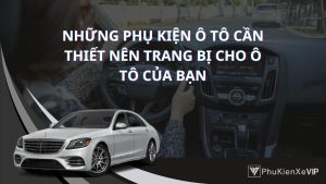 Top những phụ kiện ô tô cần thiết nên trang bị cho ô tô của bạn để tăng tiện ích và an toàn