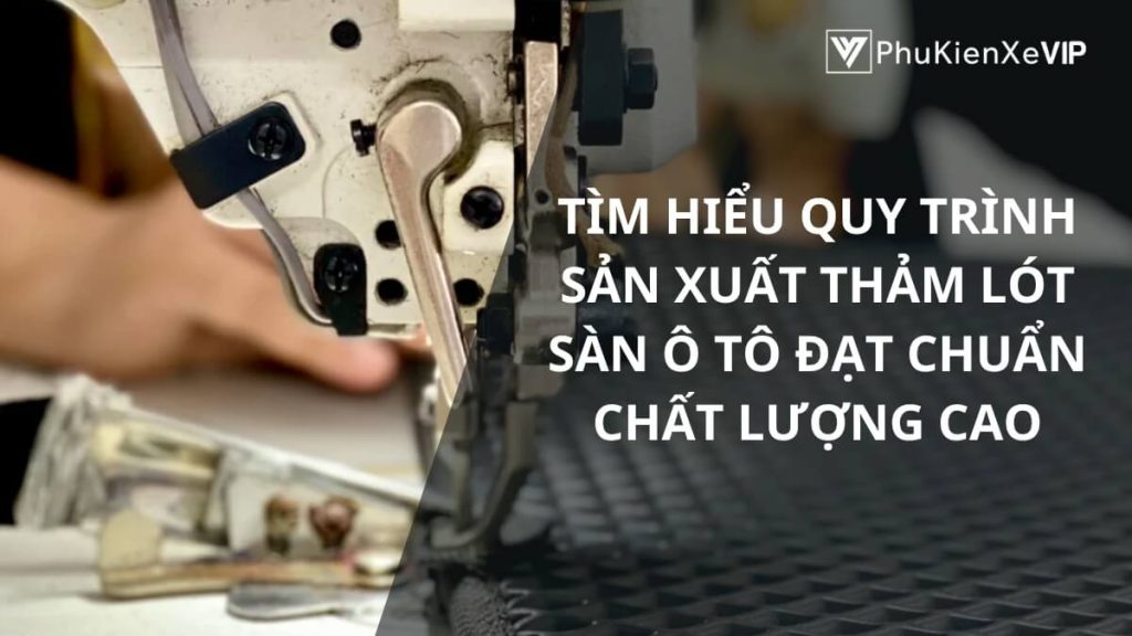 Tìm hiểu quy trình sản xuất thảm lót sàn ô tô đạt chuẩn chất lượng cao