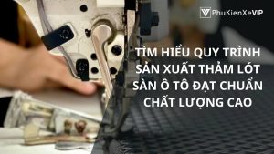 Tìm hiểu quy trình sản xuất thảm lót sàn ô tô đạt chuẩn chất lượng cao