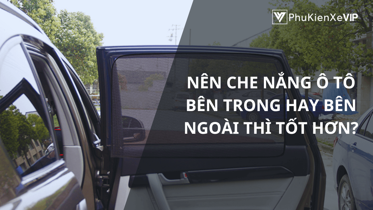 Nên che nắng ô tô bên trong hay bên ngoài thì tốt hơn?