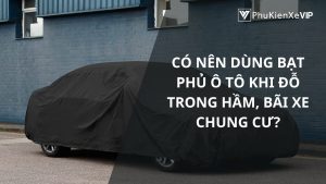 Có nên dùng bạt phủ ô tô khi đỗ trong hầm, bãi xe chung cư?