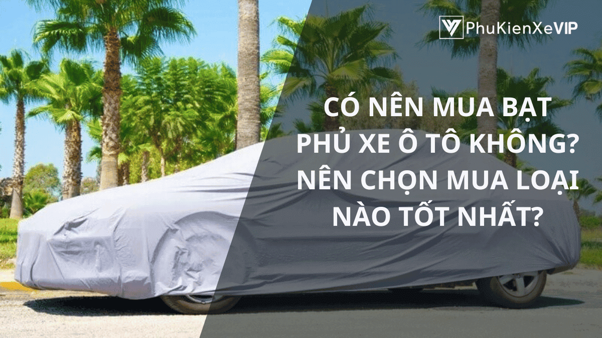 Có nên mua bạt phủ xe ô tô không? Nên chọn mua loại nào tốt nhất?