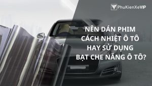 Nên dán phim cách nhiệt ô tô hay sử dụng bạt che nắng ô tô