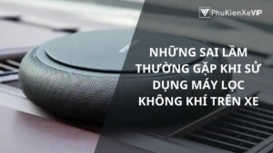 Những sai lầm thường gặp khi sử dụng máy lọc không khí trên xe