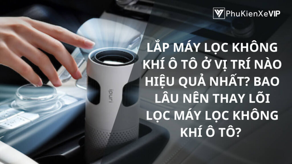 Lắp máy lọc không khí ô tô ở vị trí nào hiệu quả nhất? Bao lâu nên thay lõi lọc máy lọc không khí ô tô?