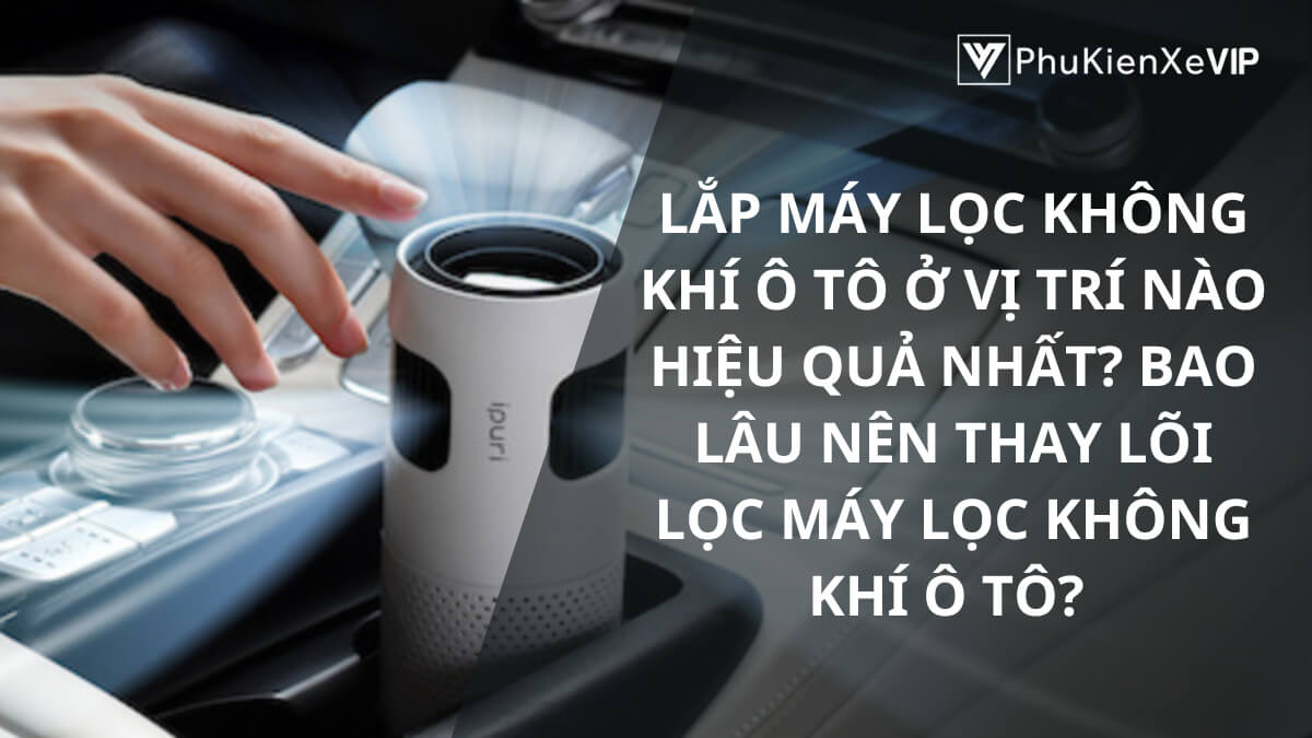 Lắp máy lọc không khí ô tô ở vị trí nào hiệu quả nhất? Bao lâu nên thay lõi lọc máy lọc không khí ô tô?